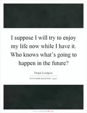 I suppose I will try to enjoy my life now while I have it. Who knows what’s going to happen in the future? Picture Quote #1