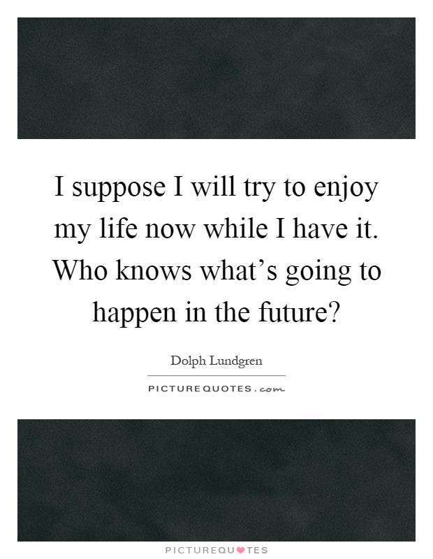 I suppose I will try to enjoy my life now while I have it. Who knows what's going to happen in the future? Picture Quote #1
