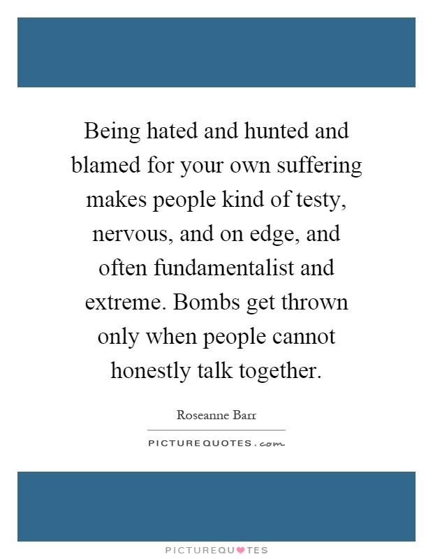Being hated and hunted and blamed for your own suffering makes people kind of testy, nervous, and on edge, and often fundamentalist and extreme. Bombs get thrown only when people cannot honestly talk together Picture Quote #1