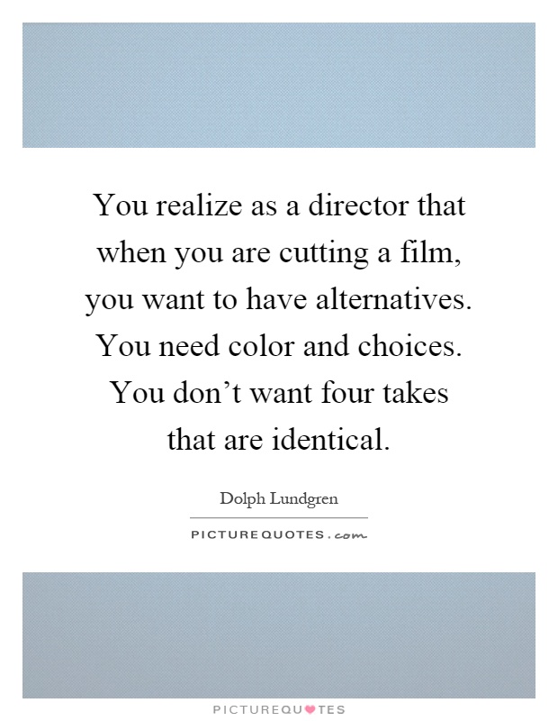 You realize as a director that when you are cutting a film, you want to have alternatives. You need color and choices. You don't want four takes that are identical Picture Quote #1
