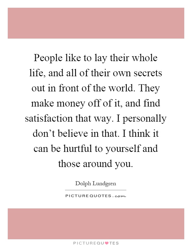 People like to lay their whole life, and all of their own secrets out in front of the world. They make money off of it, and find satisfaction that way. I personally don't believe in that. I think it can be hurtful to yourself and those around you Picture Quote #1