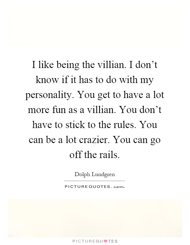 I like being the villian. I don't know if it has to do with my personality. You get to have a lot more fun as a villian. You don't have to stick to the rules. You can be a lot crazier. You can go off the rails Picture Quote #1