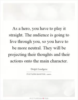 As a hero, you have to play it straight. The audience is going to live through you, so you have to be more neutral. They will be projecting their thoughts and their actions onto the main character Picture Quote #1
