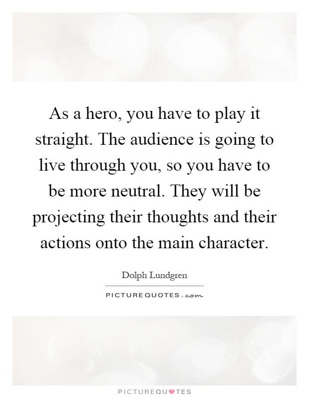 As a hero, you have to play it straight. The audience is going to live through you, so you have to be more neutral. They will be projecting their thoughts and their actions onto the main character Picture Quote #1