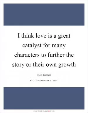 I think love is a great catalyst for many characters to further the story or their own growth Picture Quote #1