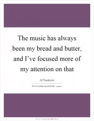 The music has always been my bread and butter, and I’ve focused more of my attention on that Picture Quote #1