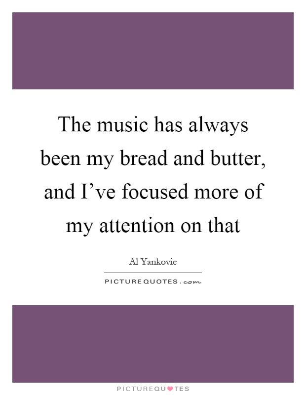 The music has always been my bread and butter, and I've focused more of my attention on that Picture Quote #1