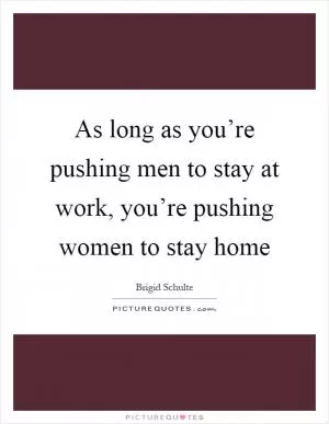 As long as you’re pushing men to stay at work, you’re pushing women to stay home Picture Quote #1