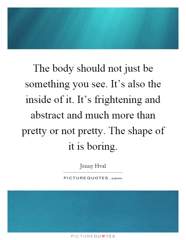 The body should not just be something you see. It's also the inside of it. It's frightening and abstract and much more than pretty or not pretty. The shape of it is boring Picture Quote #1