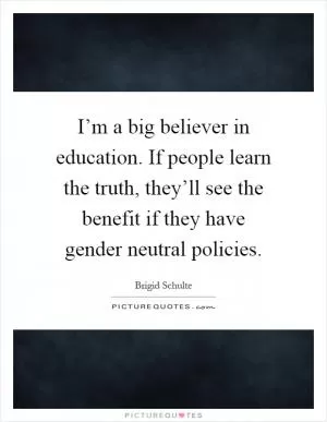 I’m a big believer in education. If people learn the truth, they’ll see the benefit if they have gender neutral policies Picture Quote #1