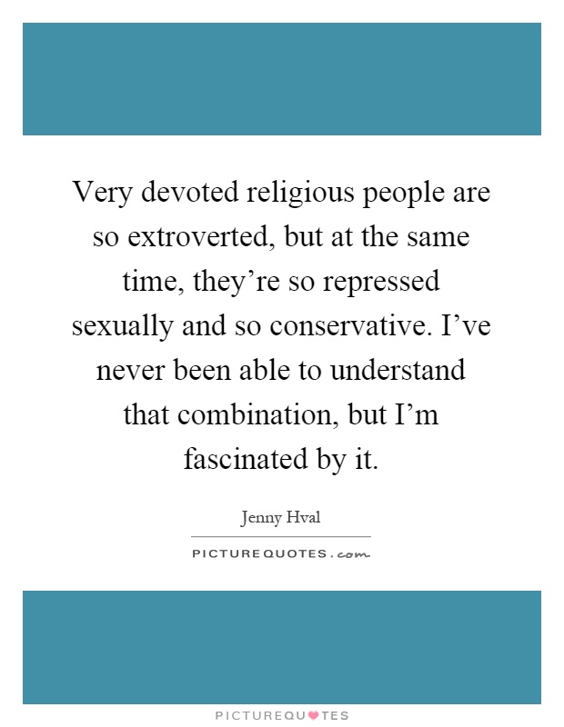 Very devoted religious people are so extroverted, but at the same time, they’re so repressed sexually and so conservative. I’ve never been able to understand that combination, but I’m fascinated by it Picture Quote #1