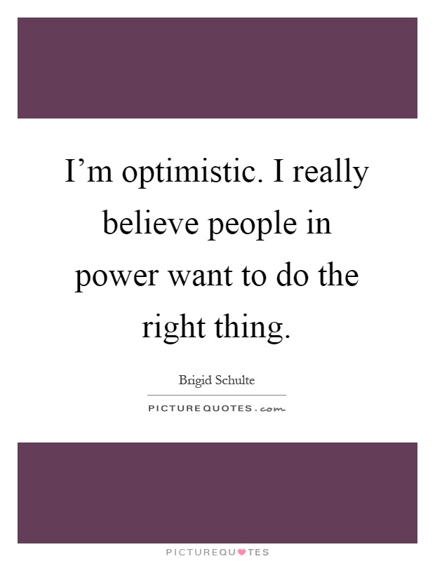 I'm optimistic. I really believe people in power want to do the right thing Picture Quote #1
