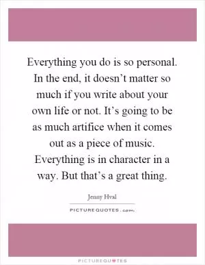 Everything you do is so personal. In the end, it doesn’t matter so much if you write about your own life or not. It’s going to be as much artifice when it comes out as a piece of music. Everything is in character in a way. But that’s a great thing Picture Quote #1