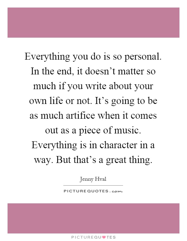 Everything you do is so personal. In the end, it doesn't matter so much if you write about your own life or not. It's going to be as much artifice when it comes out as a piece of music. Everything is in character in a way. But that's a great thing Picture Quote #1