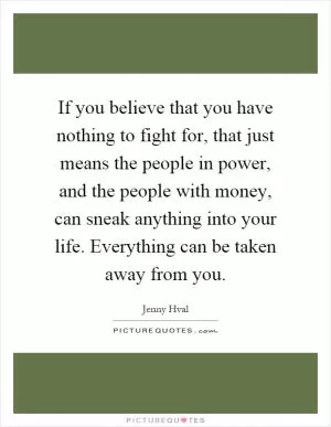 If you believe that you have nothing to fight for, that just means the people in power, and the people with money, can sneak anything into your life. Everything can be taken away from you Picture Quote #1