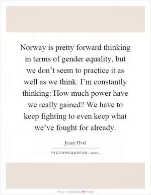 Norway is pretty forward thinking in terms of gender equality, but we don’t seem to practice it as well as we think. I’m constantly thinking: How much power have we really gained? We have to keep fighting to even keep what we’ve fought for already Picture Quote #1
