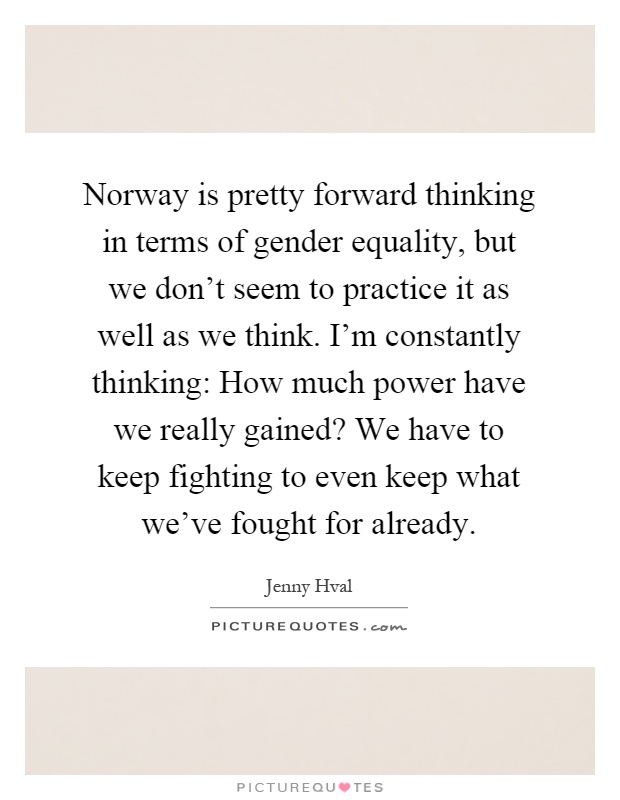 Norway is pretty forward thinking in terms of gender equality, but we don't seem to practice it as well as we think. I'm constantly thinking: How much power have we really gained? We have to keep fighting to even keep what we've fought for already Picture Quote #1