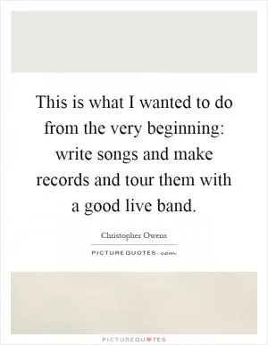 This is what I wanted to do from the very beginning: write songs and make records and tour them with a good live band Picture Quote #1
