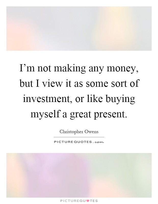 I'm not making any money, but I view it as some sort of investment, or like buying myself a great present Picture Quote #1