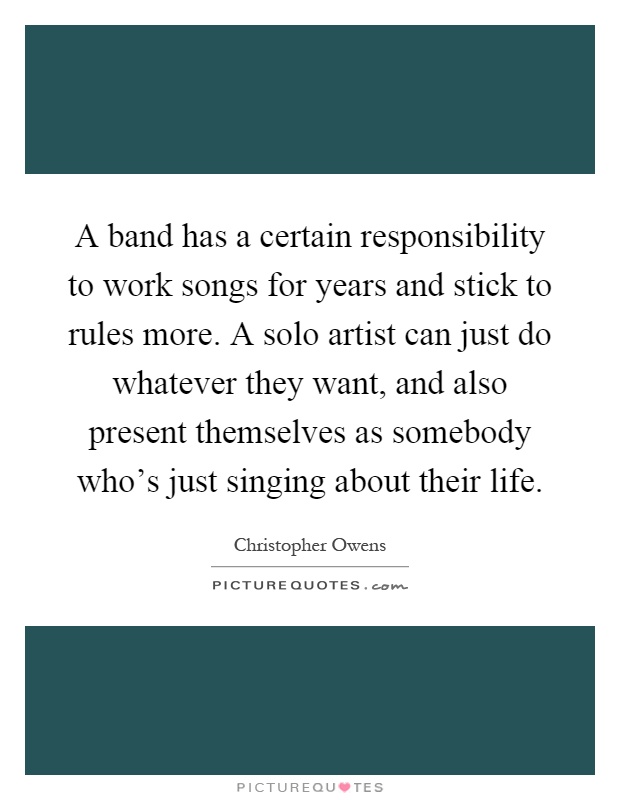 A band has a certain responsibility to work songs for years and stick to rules more. A solo artist can just do whatever they want, and also present themselves as somebody who's just singing about their life Picture Quote #1