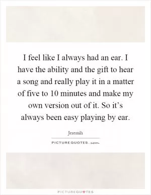 I feel like I always had an ear. I have the ability and the gift to hear a song and really play it in a matter of five to 10 minutes and make my own version out of it. So it’s always been easy playing by ear Picture Quote #1