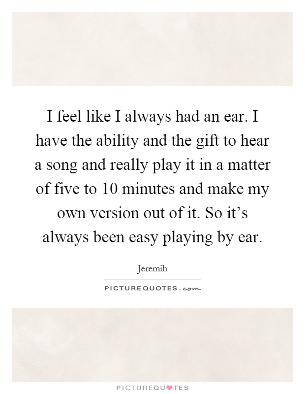I feel like I always had an ear. I have the ability and the gift to hear a song and really play it in a matter of five to 10 minutes and make my own version out of it. So it's always been easy playing by ear Picture Quote #1