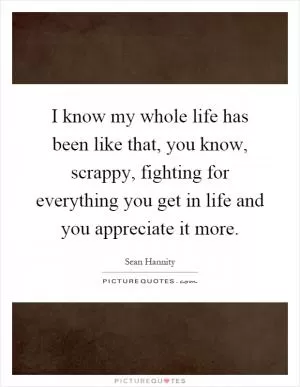 I know my whole life has been like that, you know, scrappy, fighting for everything you get in life and you appreciate it more Picture Quote #1