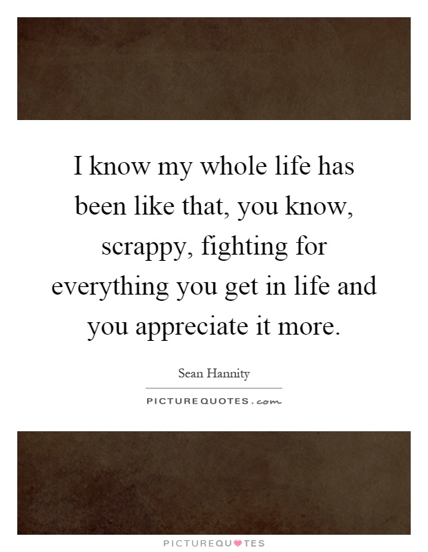 I know my whole life has been like that, you know, scrappy, fighting for everything you get in life and you appreciate it more Picture Quote #1