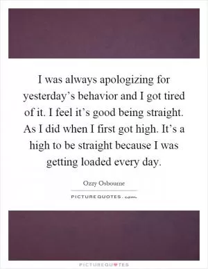 I was always apologizing for yesterday’s behavior and I got tired of it. I feel it’s good being straight. As I did when I first got high. It’s a high to be straight because I was getting loaded every day Picture Quote #1