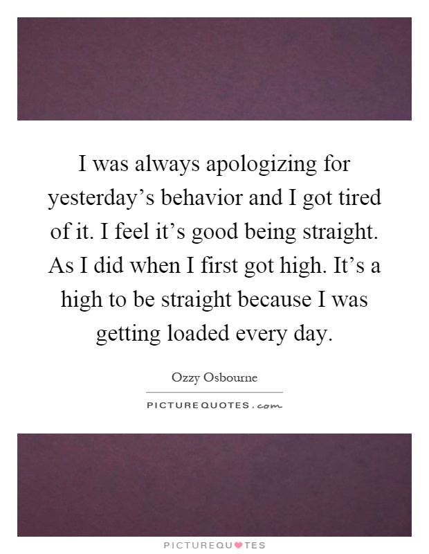 I was always apologizing for yesterday's behavior and I got tired of it. I feel it's good being straight. As I did when I first got high. It's a high to be straight because I was getting loaded every day Picture Quote #1