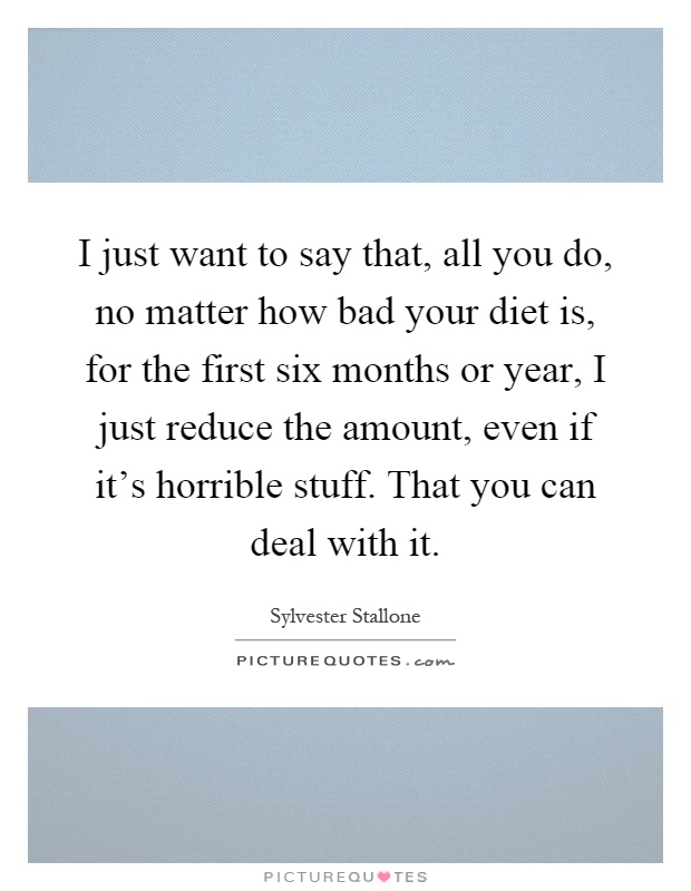 I just want to say that, all you do, no matter how bad your diet is, for the first six months or year, I just reduce the amount, even if it's horrible stuff. That you can deal with it Picture Quote #1