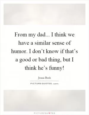 From my dad... I think we have a similar sense of humor. I don’t know if that’s a good or bad thing, but I think he’s funny! Picture Quote #1