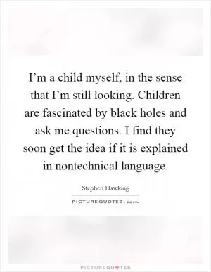 I’m a child myself, in the sense that I’m still looking. Children are fascinated by black holes and ask me questions. I find they soon get the idea if it is explained in nontechnical language Picture Quote #1