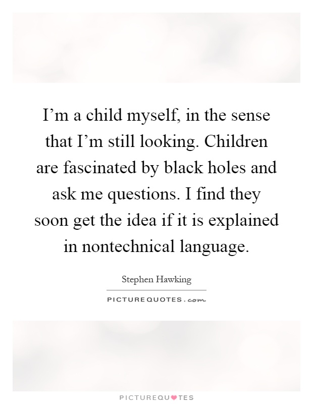 I'm a child myself, in the sense that I'm still looking. Children are fascinated by black holes and ask me questions. I find they soon get the idea if it is explained in nontechnical language Picture Quote #1