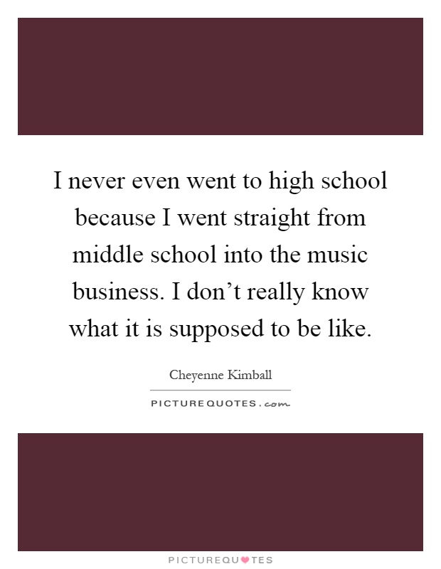 I never even went to high school because I went straight from middle school into the music business. I don't really know what it is supposed to be like Picture Quote #1