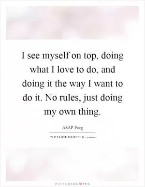 I see myself on top, doing what I love to do, and doing it the way I want to do it. No rules, just doing my own thing Picture Quote #1