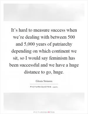 It’s hard to measure success when we’re dealing with between 500 and 5,000 years of patriarchy depending on which continent we sit, so I would say feminism has been successful and we have a huge distance to go, huge Picture Quote #1