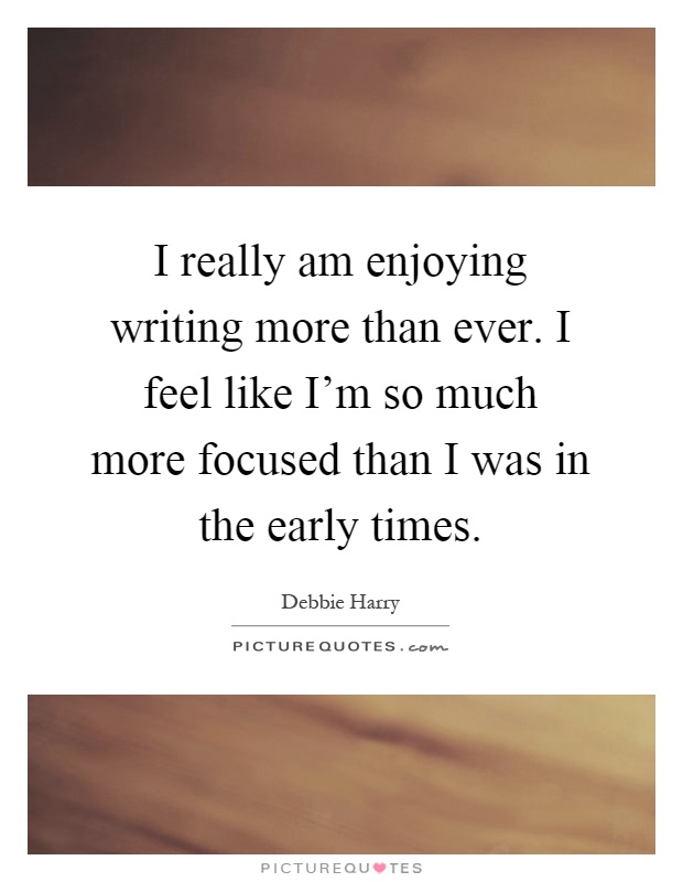 I really am enjoying writing more than ever. I feel like I'm so much more focused than I was in the early times Picture Quote #1