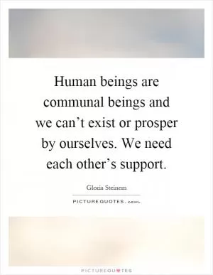 Human beings are communal beings and we can’t exist or prosper by ourselves. We need each other’s support Picture Quote #1