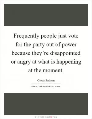 Frequently people just vote for the party out of power because they’re disappointed or angry at what is happening at the moment Picture Quote #1