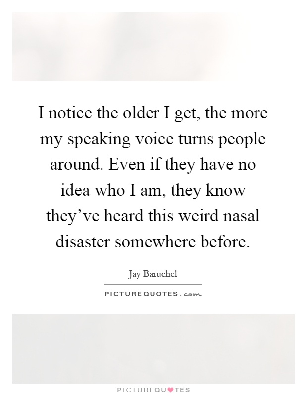 I notice the older I get, the more my speaking voice turns people around. Even if they have no idea who I am, they know they've heard this weird nasal disaster somewhere before Picture Quote #1