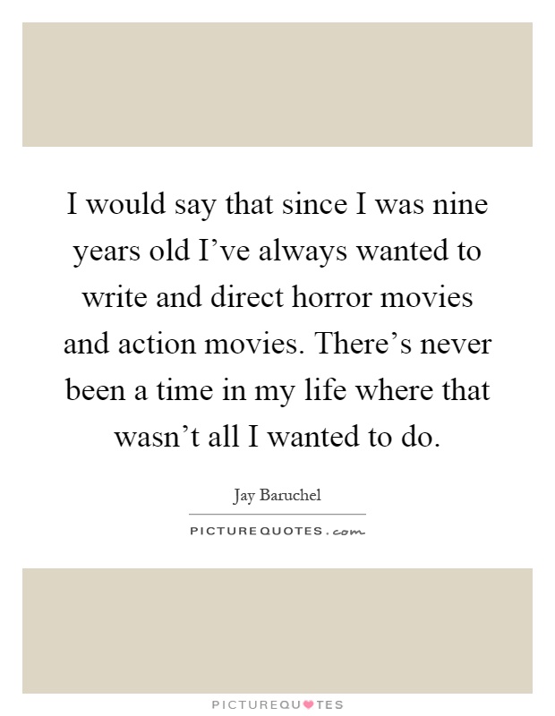 I would say that since I was nine years old I've always wanted to write and direct horror movies and action movies. There's never been a time in my life where that wasn't all I wanted to do Picture Quote #1