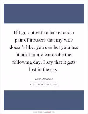 If I go out with a jacket and a pair of trousers that my wife doesn’t like, you can bet your ass it ain’t in my wardrobe the following day. I say that it gets lost in the sky Picture Quote #1