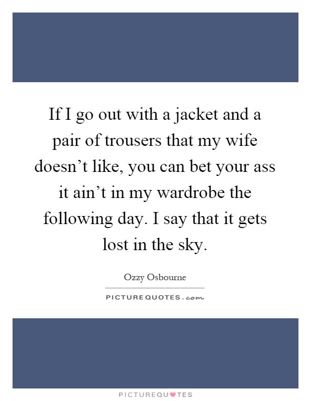 If I go out with a jacket and a pair of trousers that my wife doesn't like, you can bet your ass it ain't in my wardrobe the following day. I say that it gets lost in the sky Picture Quote #1