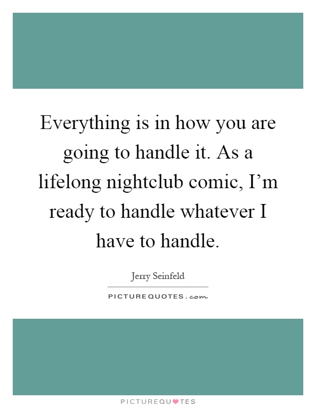 Everything is in how you are going to handle it. As a lifelong nightclub comic, I'm ready to handle whatever I have to handle Picture Quote #1