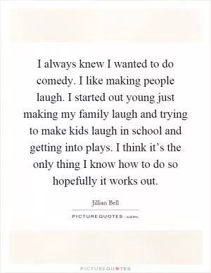 I always knew I wanted to do comedy. I like making people laugh. I started out young just making my family laugh and trying to make kids laugh in school and getting into plays. I think it’s the only thing I know how to do so hopefully it works out Picture Quote #1