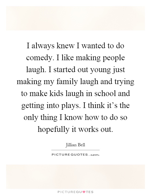 I always knew I wanted to do comedy. I like making people laugh. I started out young just making my family laugh and trying to make kids laugh in school and getting into plays. I think it's the only thing I know how to do so hopefully it works out Picture Quote #1