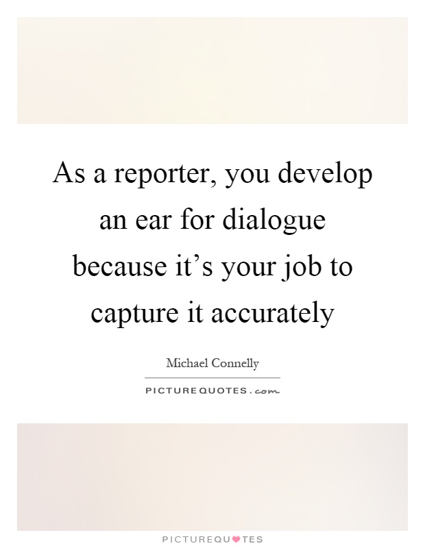 As a reporter, you develop an ear for dialogue because it's your job to capture it accurately Picture Quote #1