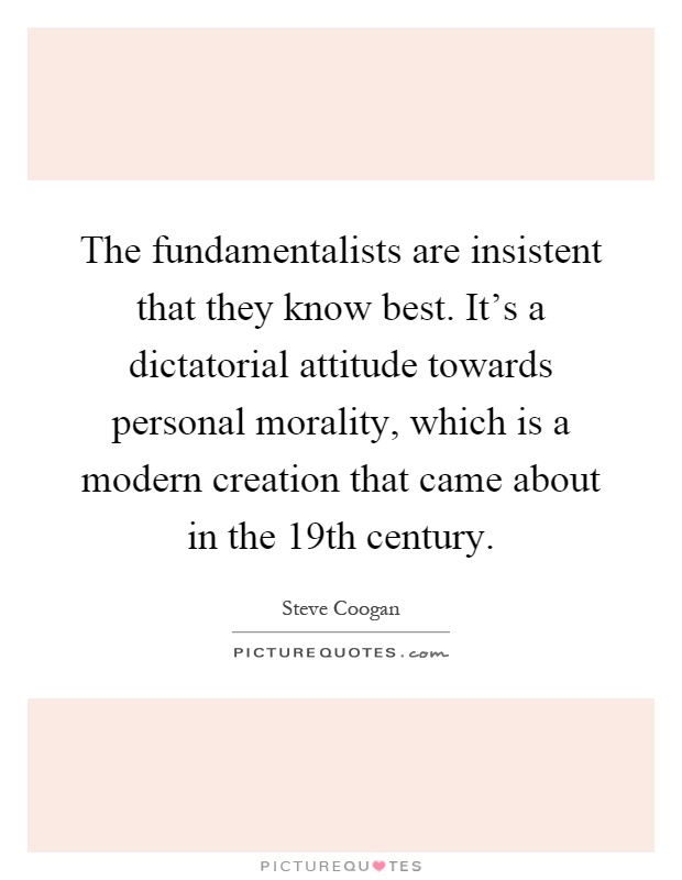The fundamentalists are insistent that they know best. It's a dictatorial attitude towards personal morality, which is a modern creation that came about in the 19th century Picture Quote #1