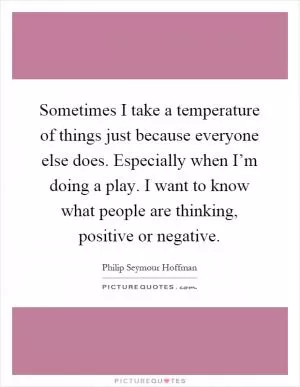 Sometimes I take a temperature of things just because everyone else does. Especially when I’m doing a play. I want to know what people are thinking, positive or negative Picture Quote #1